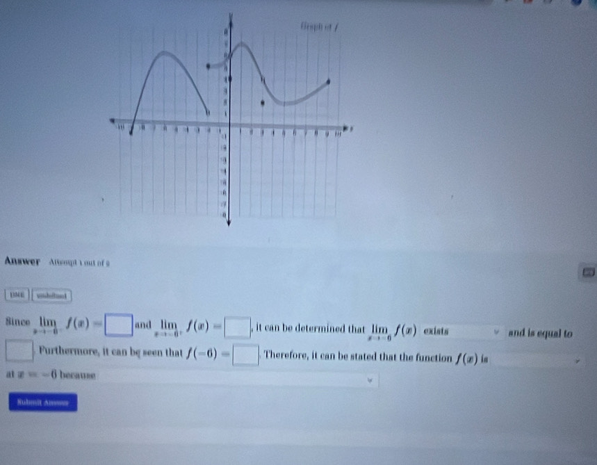 Answer Atsoutt out of 
BME 
Since limlimits _xto -0f(x)=□ and limlimits _xto -0^+f(x)=□. , it can be determined that limlimits _xto -6f(x) exists and is equal to 
□ Furthermore, it can be seen that f(-6)=□ Therefore, it can be stated that the function f(x) is 
a x=-6 because 
Submit Ansser