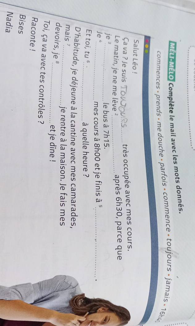 MELL MELO Complète le mail avec les mots donnés. 
commences » prends » me douche » parfois • commence » toujours » jamais » 16h4
Salut Léo ! 
Ça va ? Je suis 
_très occupée avec mes cours. 
Le matin, je ne me lève ²_ 
après 6h30, parce que 
je s_ 
le bus à 7h15. 
Je 4
_mes cours à 8h00 et je finis à 5,_ 
、 
Et toi, tu 
_à quelle heure ? 
D’habitude, je déjeune à la cantine avec mes camarades, 
mais ? 
_je rentre à la maison. Je fais mes 
devoirs, je _ 
et je dîne ! 
Toi, ça va avec tes contrôles ? 
Raconte ! 
Bises 
Nadia