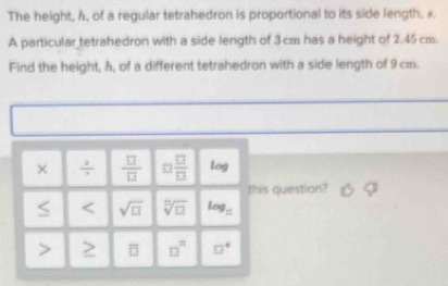 The height, h, of a regular tetrahedron is proportional to its side length, a.
A particular tetrahedron with a side length of 3cm has a height of 2.45cm.
Find the height, ħ, of a different tetrahedron with a side length of 9 cm.
uestion?