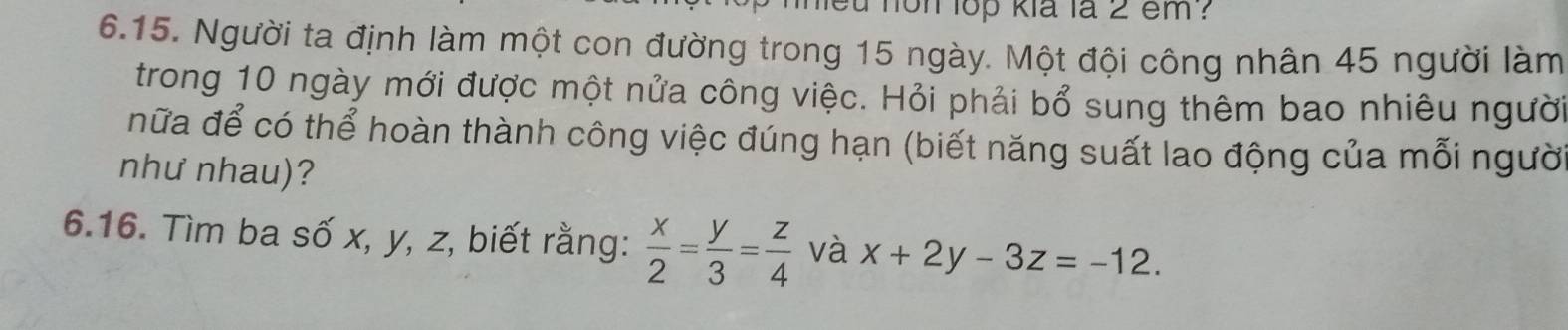 hon lop kia là 2 em ?
6.15. Người ta định làm một con đường trong 15 ngày. Một đội công nhân 45 người làm
trong 10 ngày mới được một nửa công việc. Hỏi phải bổ sung thêm bao nhiêu người
nữa để có thể hoàn thành công việc đúng hạn (biết năng suất lao động của mỗi người
như nhau)?
6.16. Tìm ba số x, y, z, biết rằng:  x/2 = y/3 = z/4  và x+2y-3z=-12.