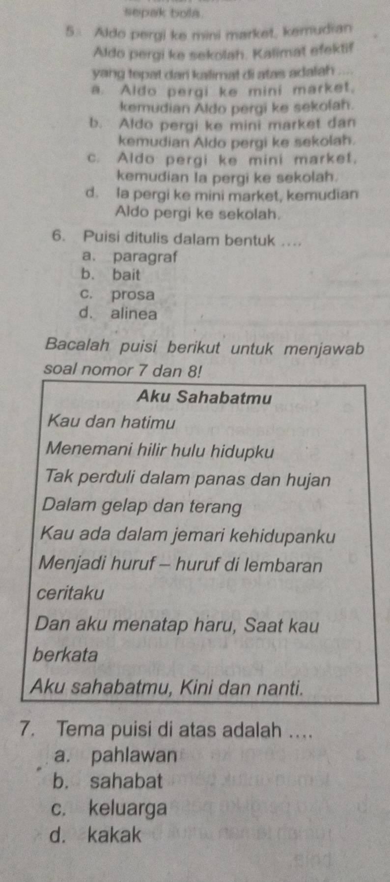 sepak bola.
5. Aldo pergi ke mini market, kemudian
Aldo pergi ke sekolah. Kalimat efektif
yang tepat dari kalimat di atas adalah _
a. Aldo pergi ke mini market,
kemudian Aldo pergi ke sekofah.
b. Aldo pergi ke mini market dan
kemudian Aldo pergi ke sekolah.
c. Aldo pergi ke mini market.
kemudian la pergi ke sekolah.
d. la pergi ke mini market, kemudian
Aldo pergi ke sekolah.
6. Puisi ditulis dalam bentuk ...
a. paragraf
b. bait
c. prosa
d. alinea
Bacalah puisi berikut untuk menjawab
soal nomor 7 dan 8!
Aku Sahabatmu
Kau dan hatimu
Menemani hilir hulu hidupku
Tak perduli dalam panas dan hujan
Dalam gelap dan terang
Kau ada dalam jemari kehidupanku
Menjadi huruf - huruf di lembaran
ceritaku
Dan aku menatap haru, Saat kau
berkata
Aku sahabatmu, Kini dan nanti.
7. Tema puisi di atas adalah …
a. pahlawan
b. sahabat
c. keluarga
d. kakak