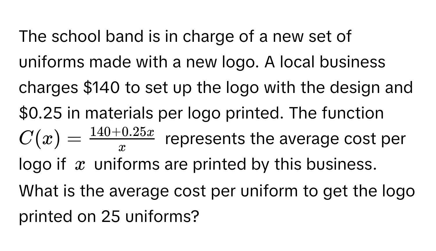 The school band is in charge of a new set of uniforms made with a new logo. A local business charges $140 to set up the logo with the design and $0.25 in materials per logo printed. The function $C(x) =  (140 + 0.25x)/x $ represents the average cost per logo if $x$ uniforms are printed by this business. What is the average cost per uniform to get the logo printed on 25 uniforms?