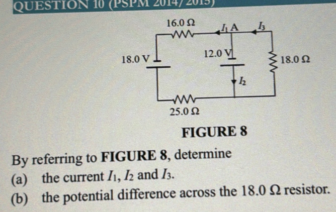 (PSPM 2014/ 2015)
FIGURE 8
By referring to FIGURE 8, determine
(a) the current I_1,I_2 and I_3.
(b) the potential difference across the 18.0 Ω resistor.