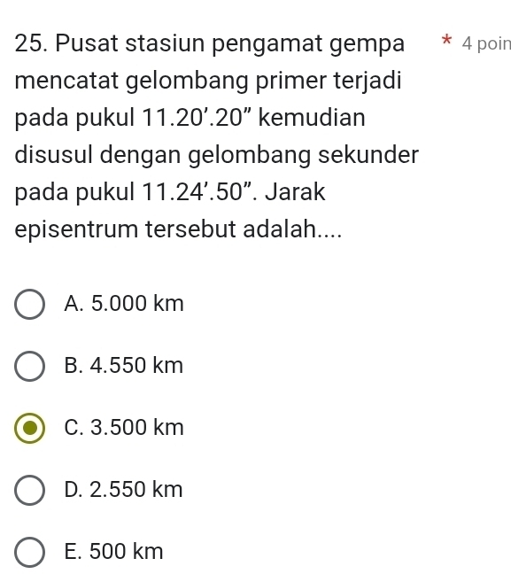 Pusat stasiun pengamat gempa * 4 poin
mencatat gelombang primer terjadi
pada pukul 11.20'.20'' kemudian
disusul dengan gelombang sekunder
pada pukul 11.24'.50''. Jarak
episentrum tersebut adalah....
A. 5.000 km
B. 4.550 km
C. 3.500 km
D. 2.550 km
E. 500 km