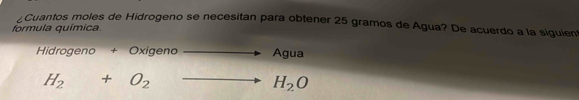 ¿Cuantos moles de Hidrogeno se necesitan para obtener 25 gramos de Agua? De acuerdo a la siguien 
formula química. 
Hidrogeno + Oxigeno Agua
H_2+O_2-
H_2O