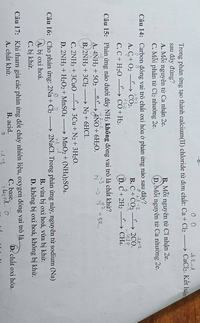 Trong phản ứng tạo thành calcium(II) chloride từ đơn chất: Ca+Cl_2to CaCl_2 Kết luận
sau đây đúng?
A. Mỗi nguyên tử Ca nhận 2e. B Mỗi nguyên tử Cl nhận 2e.
C. Mỗi phân tử Cl_2 nhường 2e. D. Mỗi nguyên tử Ca nhường 2e.
Câu 14: Carbon đóng vai trò chất oxi hóa ở phản ứng nào sau đây?
A. C+ O2 →→ CO2
B.
   
C. C+H_2Oxrightarrow f°CO+H_2. D. C+2H_2 xrightarrow t°CH_4
Câu 15: Phản ứng nào dưới đây NH_3 không đóng vai trò là chất khử?
A. 4NH_3+5O_2xrightarrow xt,t°4NO+6H_2O.
B. 2NH_3+3Cl_2to N_2+6HCl.
C. 2NH_3+3CuOxrightarrow t°3Cu+N_2+3H_2O.
D. 2NH_3+H_2O_2+MnSO_4to MnO_2+(NH_4)_2SO_4.
Câu 16:  Cho phản ứng: 2Na+Cl_2to 2NaCl 1. Trong phản ứng này, nguyên tử sodium (Na)
A. bị oxi hoá. B. vừa bị oxi hoá, vừa bị khử.
C. bị khử. D. không bị oxi hoá, không bị khử.
Câu 17: Khi tham gia các phản ứng đốt cháy nhiên liệu, oxygen đóng vai trò là
A. chất khử. B. acid. C. base. D. chất oxi hóa.