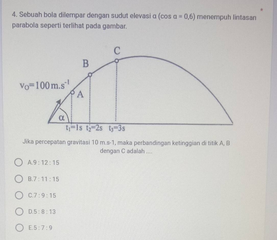 Sebuah bola dilempar dengan sudut elevasi α (cos alpha =0,6) menempuh lintasan
parabola seperti terlihat pada gambar.
Jika percepatan gravitasi 10 m.s-1, maka perbandingan ketinggian di titik A, B
dengan C adalah ....
A 9:12:15
B 7:11:15
C. 7:9:15
D 5:8:13
E. 5:7:9