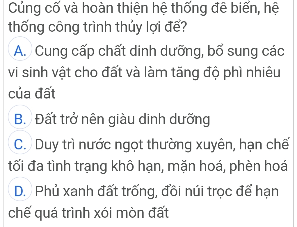 Củng cố và hoàn thiện hệ thống đê biển, hệ
thống công trình thủy lợi để?
A. Cung cấp chất dinh dưỡng, bổ sung các
vi sinh vật cho đất và làm tăng độ phì nhiêu
của đất
B. Đất trở nên giàu dinh dưỡng
C. Duy trì nước ngọt thường xuyên, hạn chế
tối đa tình trạng khô hạn, mặn hoá, phèn hoá
D. Phủ xanh đất trống, đồi núi trọc để hạn
chế quá trình xói mòn đất