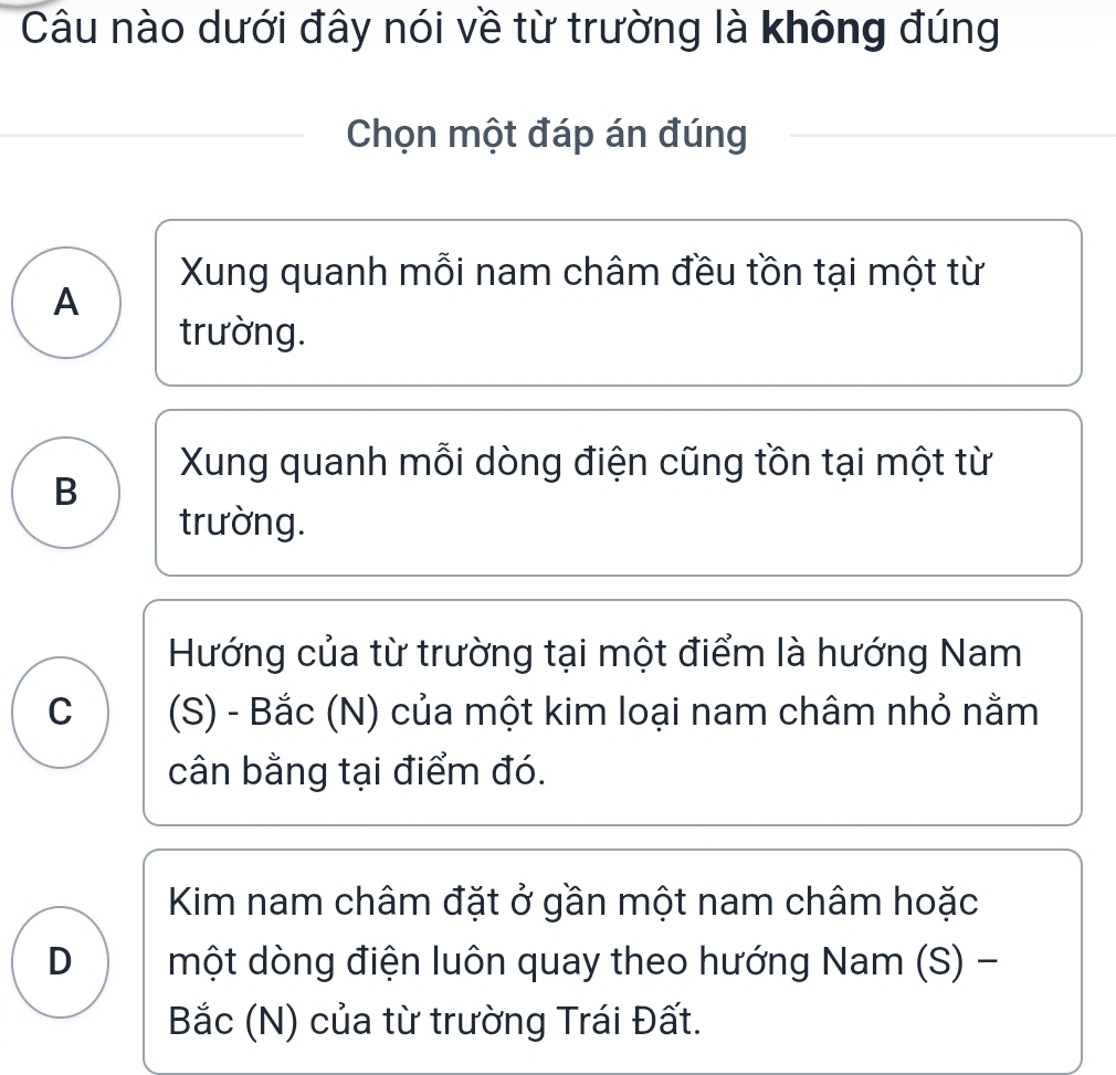 Câu nào dưới đây nói về từ trường là không đúng
Chọn một đáp án đúng
Xung quanh mỗi nam châm đều tồn tại một từ
A
trường.
Xung quanh mỗi dòng điện cũng tồn tại một từ
B
trường.
Hướng của từ trường tại một điểm là hướng Nam
C (S) - Bắc (N) của một kim loại nam châm nhỏ nằm
cân bằng tại điểm đó.
Kim nam châm đặt ở gần một nam châm hoặc
D một dòng điện luôn quay theo hướng Nam (S) -
Bắc (N) của từ trường Trái Đất.