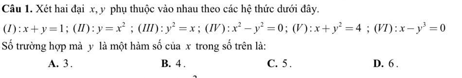 Xét hai đại x, y phụ thuộc vào nhau theo các hệ thức dưới đây.
(1): x+y=1; (II):y=x^2; (III):y^2=x;(IV): x^2-y^2=0 :(V ) : x+y^2=4; (VI):x-y^3=0
Số trường hợp mà y là một hàm số của x trong số trên là:
A. 3. B. 4. C. 5. D. 6.