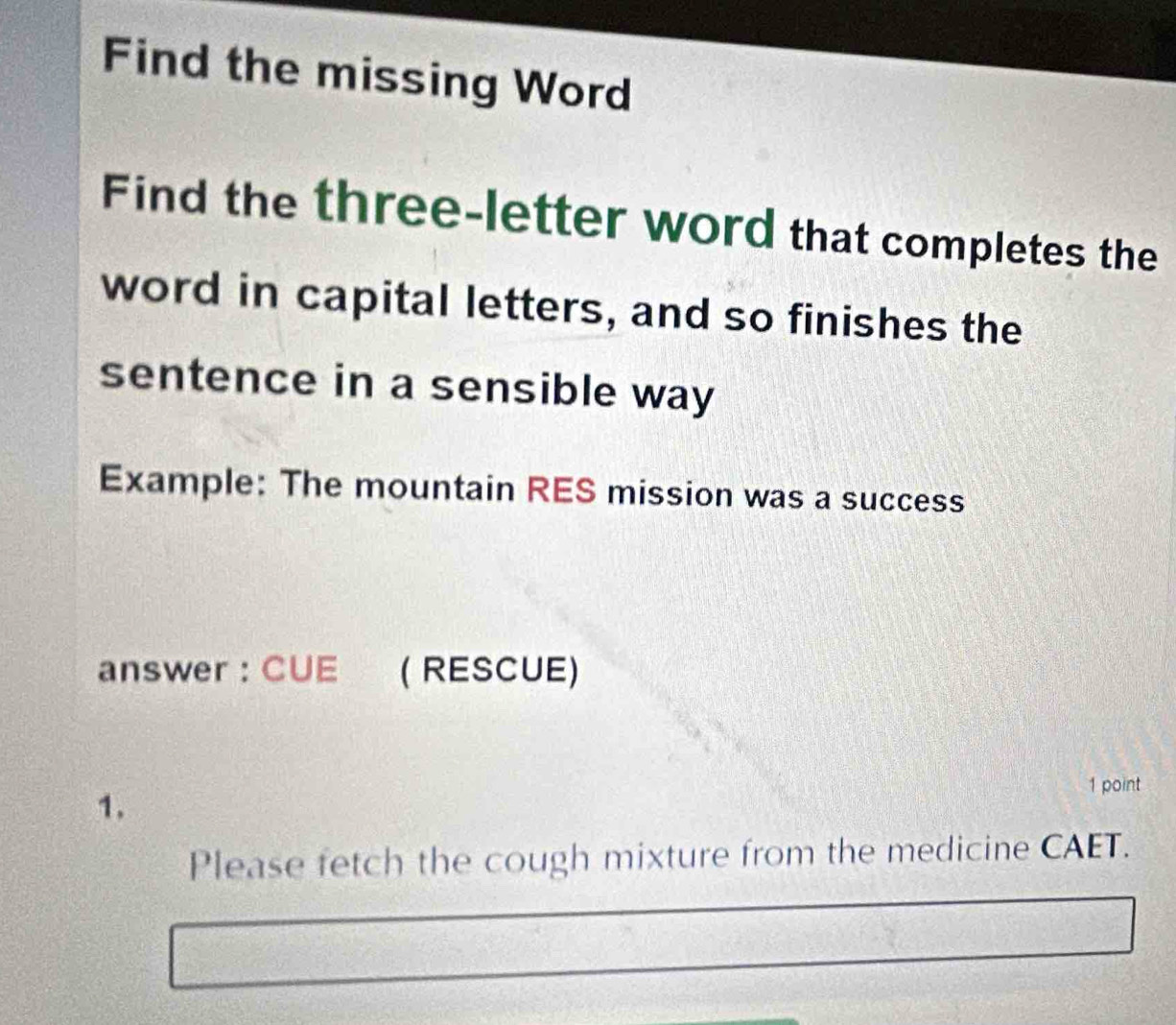 Find the missing Word 
Find the three-letter word that completes the 
word in capital letters, and so finishes the 
sentence in a sensible way 
Example: The mountain RES mission was a success 
answer : CUE ( RESCUE) 
1. 
1 point 
Please fetch the cough mixture from the medicine CAET.