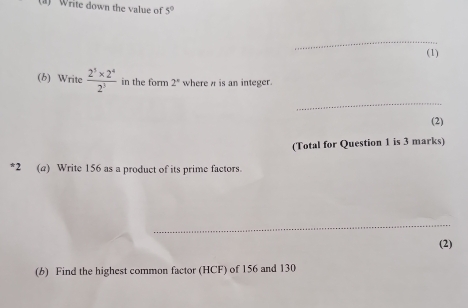 Write down the value of 5°
_ 
(1) 
(b) Write  (2^5* 2^4)/2^3  in the form 2° where π is an integer. 
_ 
(2) 
(Total for Question 1 is 3 marks) 
*2 (a) Write 156 as a product of its prime factors. 
_ 
(2) 
(b) Find the highest common factor (HCF) of 156 and 130