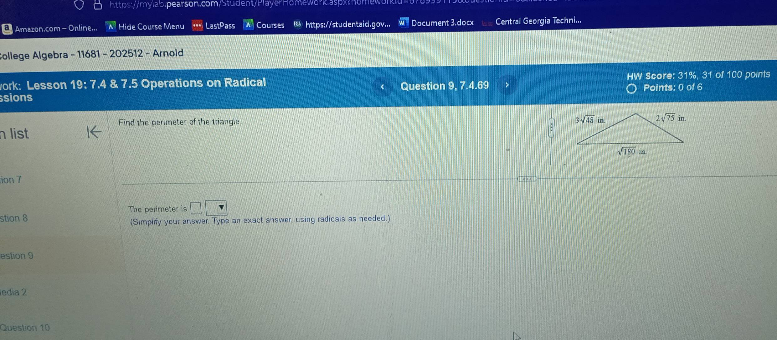 Amazon.com - Online... A Hide Course Menu LastPass Courses  https://studentaid.gov... Document 3.docx Central Georgia Techni...
College Algebra - 11681 - 202512 - Arnold
work: Lesson 19: 7.4 & 7.5 Operations on Radical HW Score: 31%, 31 of 100 points
Question 9, 7 -4.69 Points: 0 of 6
sions
Find the perimeter of the triangle 
list
tion 7
The perimeter is □ □
stion 8
(Simplify your answer. Type an exact answer, using radicals as needed.)
estion 9
edia 2
Question 10