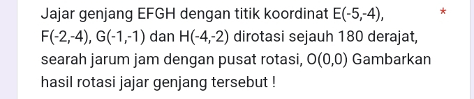 Jajar genjang EFGH dengan titik koordinat E(-5,-4), *
F(-2,-4), G(-1,-1) dan H(-4,-2) dirotasi sejauh 180 derajat, 
searah jarum jam dengan pusat rotasi, O(0,0) Gambarkan 
hasil rotasi jajar genjang tersebut !