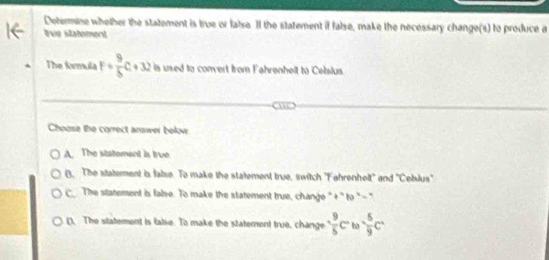 Determine whether the statement is true or false. If the statement if false, make the necessary change(s) to produce a
tvie statement
The farmula F/  9/5 C+32 is used to convert from Fahrenheit to Cebslus.
Choose the correct answer below
A. The statement is true
B. The statement is false. To make the statement true, switch 'Fahrenhelt'' and ''Cebius''
C The statement is false. To make the statement true, change "+" to "-"
(, The statement is false. To make the statement true, change  9/5 c° to  5/9 c^2