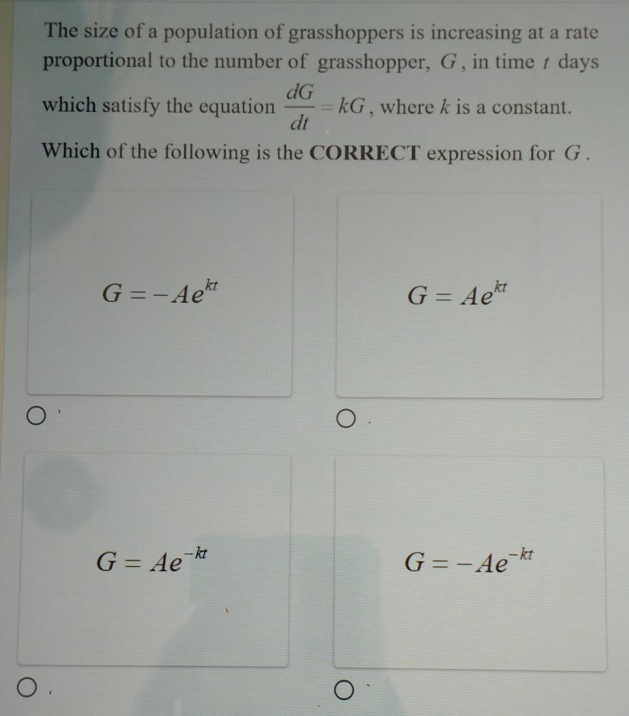 The size of a population of grasshoppers is increasing at a rate
proportional to the number of grasshopper, G , in time t days
which satisfy the equation  dG/dt =kG , where k is a constant.
Which of the following is the CORRECT expression for G.
G=-Ae^(kt)
G=Ae^(kt)
G=Ae^(-kt)
G=-Ae^(-kt)