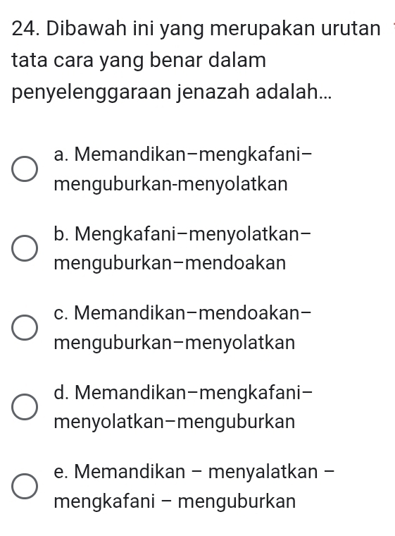 Dibawah ini yang merupakan urutan
tata cara yang benar dalam
penyelenggaraan jenazah adalah...
a. Memandikan-mengkafani-
menguburkan-menyolatkan
b. Mengkafani-menyolatkan-
menguburkan-mendoakan
c. Memandikan-mendoakan-
menguburkan-menyolatkan
d. Memandikan-mengkafani-
menyolatkan-menguburkan
e. Memandikan - menyalatkan -
mengkafani - menguburkan