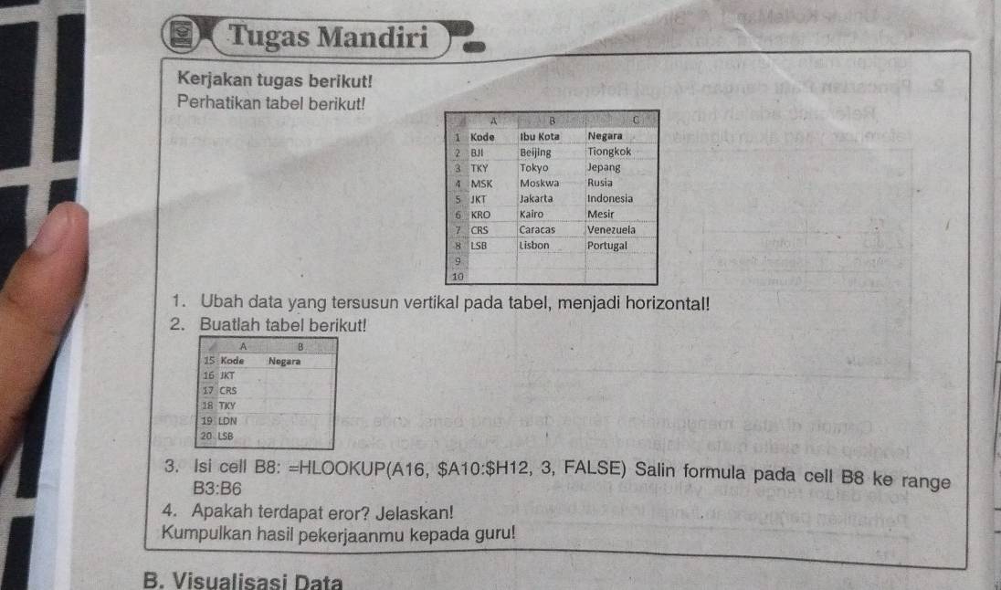 Tugas Mandiri 
Kerjakan tugas berikut! 
Perhatikan tabel berikut! 
1. Ubah data yang tersusun vertikal pada tabel, menjadi horizontal! 
2. Buatlah tabel berikut! 
3. Isi cell B8: =HLOOKUP(A16, $A 10:sH 12, 3, FALSE) Salin formula pada cell B8 ke range
B3:B6
4. Apakah terdapat eror? Jelaskan! 
Kumpulkan hasil pekerjaanmu kepada guru! 
B. Visualisasi Data