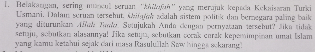 Belakangan, sering muncul seruan “khilafah” yang merujuk kepada Kekaisaran Turki 
Usmani. Dalam seruan tersebut, khilafah adalah sistem politik dan bernegara paling baik 
yang diturunkan Allah Taala. Setujukah Anda dengan pernyataan tersebut? Jika tidak 
setuju, sebutkan alasannya! Jika setuju, sebutkan corak corak kepemimpinan umat Islam 
yang kamu ketahui sejak dari masa Rasulullah Saw hingga sekarang!