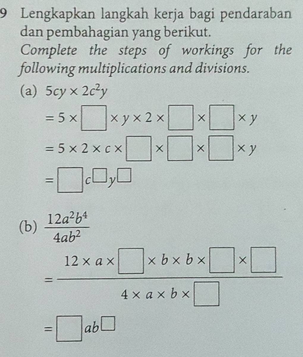 Lengkapkan langkah kerja bagi pendaraban 
dan pembahagian yang berikut. 
Complete the steps of workings for the 
following multiplications and divisions. 
(a) 5cy* 2c^2y
=5* □ * y* 2* □ * □ * y
=5* 2* c* □ * □ * □ * y
=□ c□ y□
(b)  12a^2b^4/4ab^2 
= (12* a* □ * b* b* □ * □ )/4* a* b* □  
=□ ab□