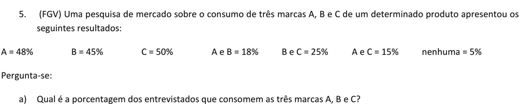 (FGV) Uma pesquisa de mercado sobre o consumo de três marcas A, B e C de um determinado produto apresentou os
seguintes resultados:
B=45%
C=50%
A=48% A e B=18% Be C=25% Ae C=15% nenhuma =5%
Pergunta-se:
a) Qual é a porcentagem dos entrevistados que consomem as três marcas A, B e C?