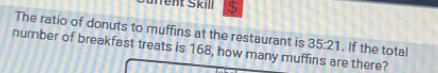 Süffent Skill $ 
The ratio of donuts to muffins at the restaurant is 35:21. If the total 
number of breakfast treats is 168, how many muffins are there?