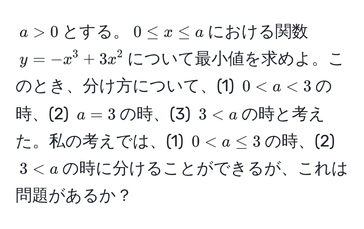 $a > 0$とする。$0 ≤ x ≤ a$における関数$y = -x^3 + 3x^2$について最小値を求めよ。このとき、分け方について、(1) $0 < a < 3$の時、(2) $a = 3$の時、(3) $3 < a$の時と考えた。私の考えでは、(1) $0 < a ≤ 3$の時、(2) $3 < a$の時に分けることができるが、これは問題があるか？