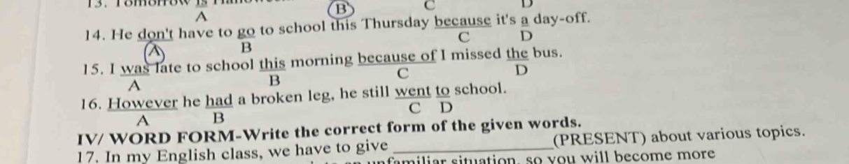 A 
14. He don't have to go to school this Thursday because it's a day-off. 
C D 
B 
15. I was late to school this morning because of I missed the bus. 
D 
A 
B 
C 
16. However he had a broken leg, he still went to school. 
C D 
A B 
IV/ WORD FORM-Write the correct form of the given words. 
17. In my English class, we have to give _(PRESENT) about various topics. 
familiar situation, so you will become more