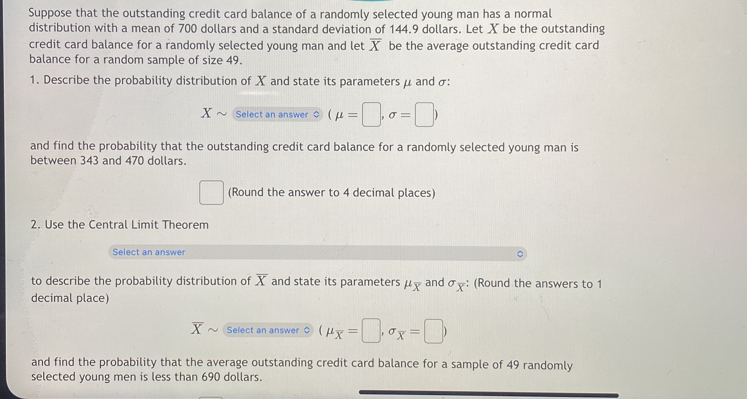 Suppose that the outstanding credit card balance of a randomly selected young man has a normal 
distribution with a mean of 700 dollars and a standard deviation of 144.9 dollars. Let X be the outstanding 
credit card balance for a randomly selected young man and let overline X be the average outstanding credit card 
balance for a random sample of size 49. 
1. Describe the probability distribution of X and state its parameters μ and σ : 
Select an answer (mu =□ ,sigma =□ )
and find the probability that the outstanding credit card balance for a randomly selected young man is 
between 343 and 470 dollars. 
(Round the answer to 4 decimal places) 
2. Use the Central Limit Theorem 
Select an answer 
to describe the probability distribution of overline X and state its parameters μχ and σx : (Round the answers to 1
decimal place) 
Select an answer $ (mu _overline x=□ ,sigma _overline x=□ )
and find the probability that the average outstanding credit card balance for a sample of 49 randomly 
selected young men is less than 690 dollars.