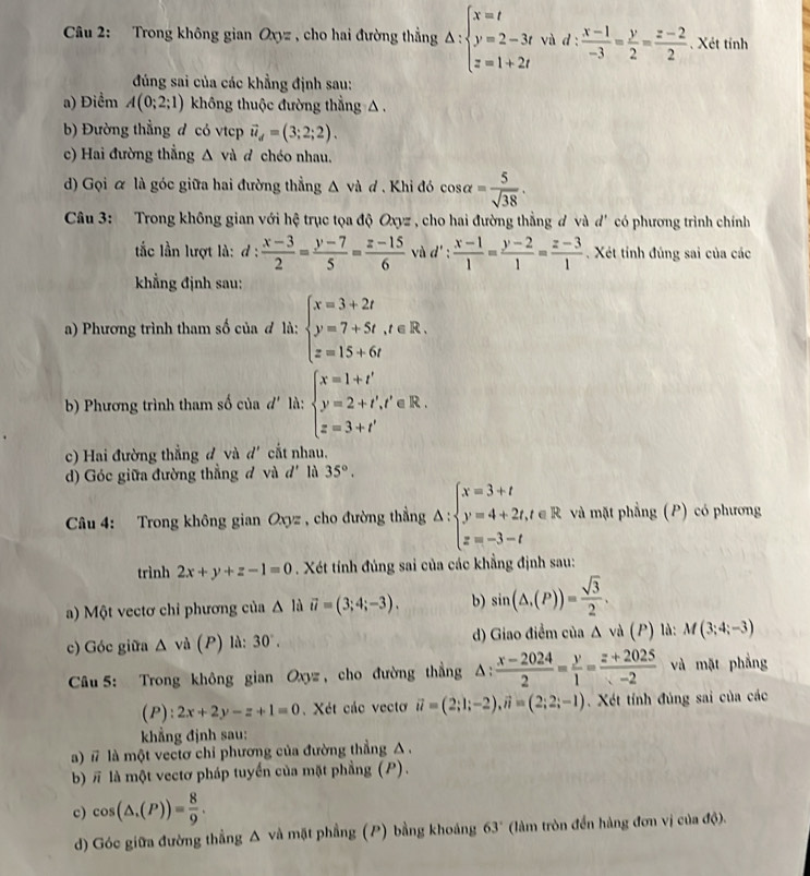 Trong không gian O_0= , cho hai đường thẳng △ :beginarrayl x=t y=2-3t z=1+2tendarray. và d :  (x-1)/-3 = y/2 = (z-2)/2  Xét tỉnh
đúng sai của các khẳng định sau:
a) Điểm A(0;2;1) không thuộc đường thẳng △ .
b) Đường thẳng đ có vtcp vector u_d=(3;2;2).
c) Hai đường thẳng △ va d chéo nhau.
d) Gọi α là góc giữa hai đường thẳng △ vd 7 . Khi đó cos alpha = 5/sqrt(38) .
Câu 3: Trong không gian với hệ trục tọa độ Oxyz , cho hai đường thẳng đ và d' có phương trình chính
tắc lần lượt là: d: (x-3)/2 = (y-7)/5 = (z-15)/6  và d': (x-1)/1 = (y-2)/1 = (z-3)/1  Xét tính đúng sai của các
khẳng định sau:
a) Phương trình tham số của đ là: beginarrayl x=3+2t y=7+5t,t∈ R. z=15+6tendarray.
b) Phương trình tham số của đ' là: beginarrayl x=1+t' y=2+t','∈ R. z=3+t'endarray.
c) Hai đường thẳng đ và d' cắt nhau.
d) Góc giữa đường thẳng đ và d' là 35°.
Câu 4: Trong không gian Oxyz , cho đường thẳng △ :beginarrayl x=3+t y=4+2t,t∈ R z=-3-tendarray. và mặt phẳng (P) có phương
trình 2x+y+z-1=0. Xét tính đúng sai của các khẳng định sau:
a) Một vectơ chỉ phương của △ la vector u=(3;4;-3). b) sin (△ ,(P))= sqrt(3)/2 .
c) Góc giữa △ vd(P) là: 30°. d) Giao điểm của Δ và (P) là: M(3;4;-3)
Câu 5: Trong không gian Oxyz , cho đường thẳng △ : (x-2024)/2 = y/1 = (z+2025)/-2  và mặt phẳng
(P):2x+2y-z+1=0. Xét các vectơ vector u=(2;1;-2),vector u=(2;2;-1).  Xét tính đúng sai của các
khẳng định sau:
a) # là một vectơ chỉ phương của đường thẳng A.
b) π là một vectơ pháp tuyển của mặt phẳng (P).
c) cos (△ .(P))= 8/9 .
d) Góc giữa đường thẳng Δ và mặt phẳng (P) bằng khoảng 63° (làm tròn đến hàng đơn vị của độ).