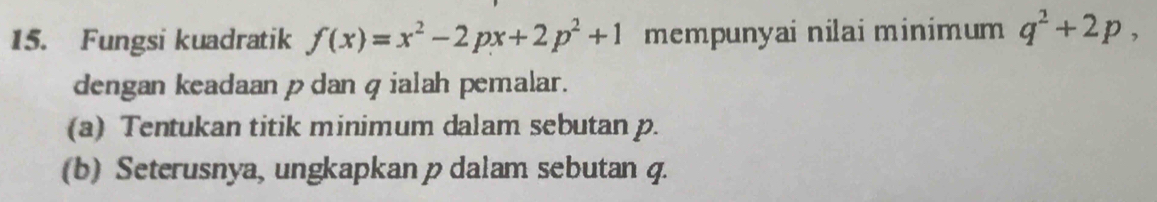 Fungsi kuadratik f(x)=x^2-2px+2p^2+1 mempunyai nilai minimum q^2+2p, 
dengan keadaan pdan qialah pemalar. 
(a) Tentukan titik minimum dalam sebutan p. 
(b) Seterusnya, ungkapkan p dalam sebutan q.