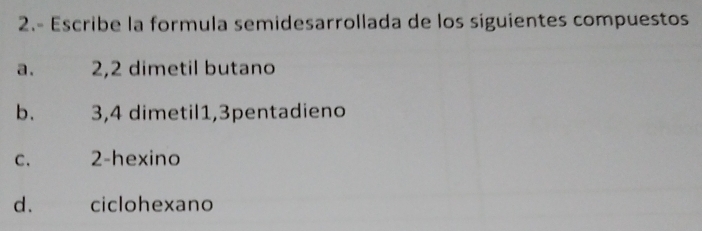 2.- Escribe la formula semidesarrollada de los siguientes compuestos
a. 2, 2 dimetil butano
b. 3, 4 dimetil1, 3pentadieno
C. 2 -hexino
d. ciclohexano