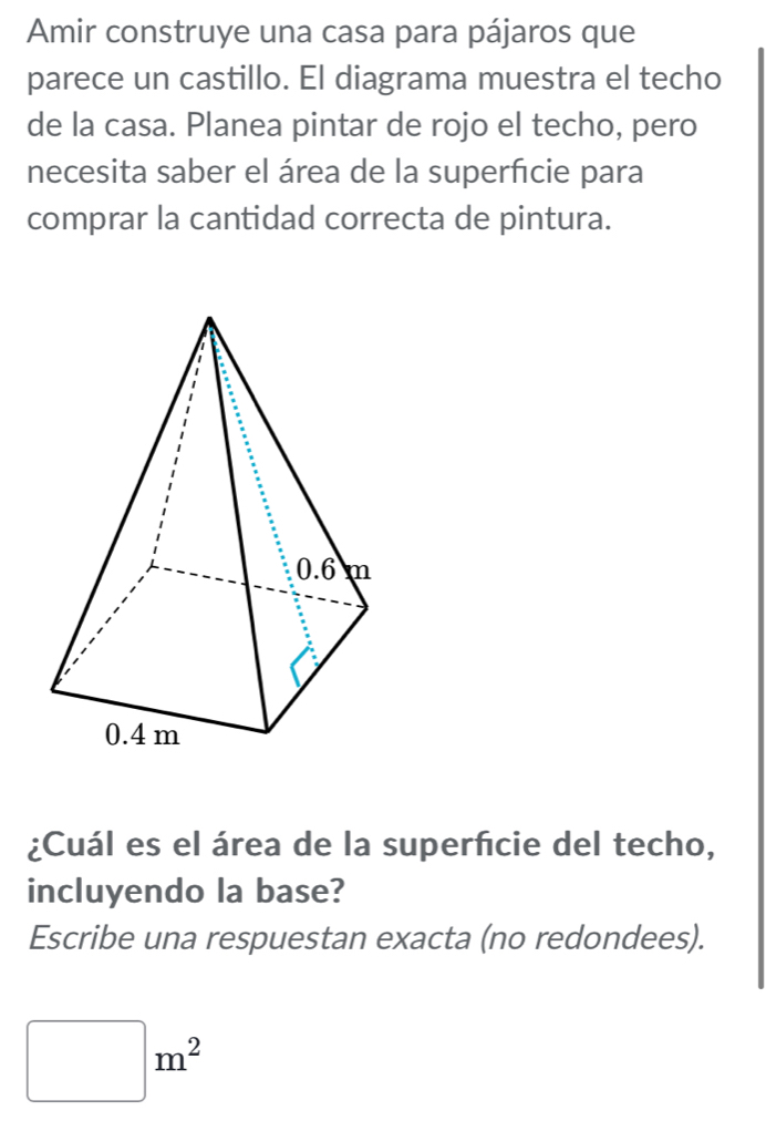 Amir construye una casa para pájaros que 
parece un castillo. El diagrama muestra el techo 
de la casa. Planea pintar de rojo el techo, pero 
necesita saber el área de la superfcie para 
comprar la cantidad correcta de pintura. 
¿Cuál es el área de la superficie del techo, 
incluyendo la base? 
Escribe una respuestan exacta (no redondees).
□ m^2