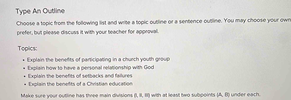 Type An Outline 
Choose a topic from the following list and write a topic outline or a sentence outline. You may choose your own 
prefer, but please discuss it with your teacher for approval. 
Topics: 
Explain the benefits of participating in a church youth group 
Explain how to have a personal relationship with God 
Explain the benefits of setbacks and failures 
Explain the benefits of a Christian education 
Make sure your outline has three main divisions (1,11,111) with at least two subpoints (A,B) under each.