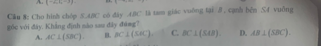 (-2;1;-3). 
Câu 8: Cho hình chóp S. ABC có đây ABC là tam giác vuông tại B , cạnh bên S4 vuông
góc với đáy. Khẳng định nào sau đây đúng?
A. AC⊥ (SBC). B. BC⊥ (SAC). C. BC⊥ (SAB). D. AB⊥ (SBC).