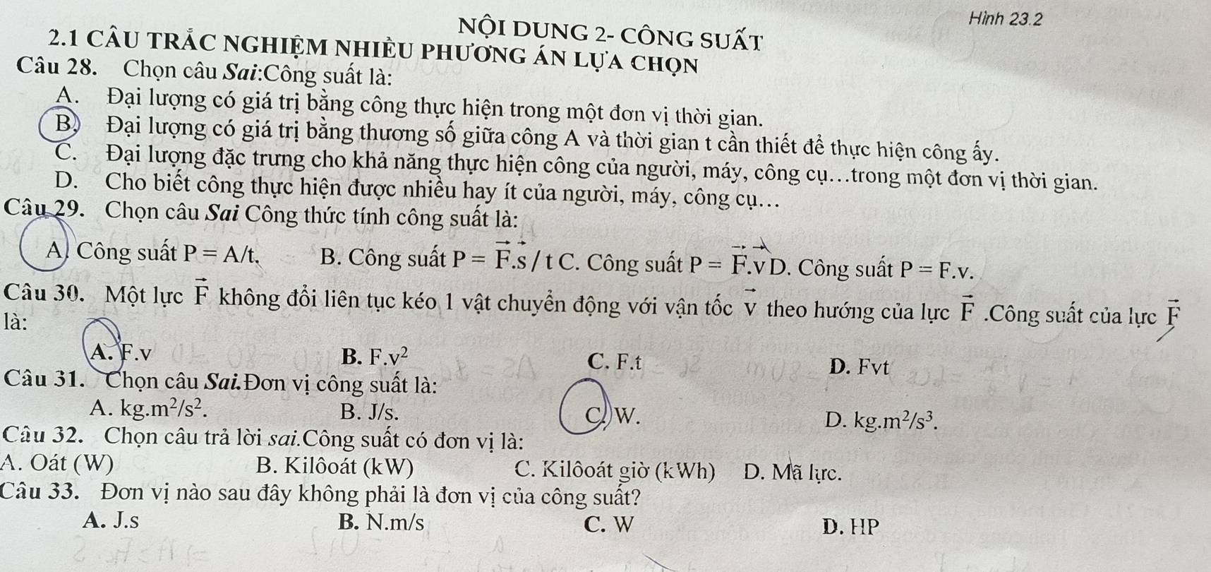 Hình 23.2
NộI DUNG 2- CÔNG SUất
2.1 CÂU tRắC ngHIệM nhIềU phương án lựa chọn
Câu 28. Chọn câu Sai:Công suất là:
A. Đại lượng có giá trị bằng công thực hiện trong một đơn vị thời gian.
B) Đại lượng có giá trị bằng thương số giữa công A và thời gian t cần thiết để thực hiện công ấy.
C. Đại lượng đặc trưng cho khả năng thực hiện công của người, máy, công cụ..trong một đơn vị thời gian.
D. Cho biết công thực hiện được nhiều hạy ít của người, máy, công cụ...
Câu 29. Chọn câu Sai Công thức tính công suất là:
A. Công suất P=A/t. B. Công suất P=vector F.vector s/tC. Công suất P=F.vD. Công suất P=F.v.
Câu 30. Một lực vector F không đổi liên tục kéo 1 vật chuyển động với vận tốc vector V theo hướng của lực vector F.Công suất của lực vector F
là:
A. F.v B. F.v^2 D. Fvt
C. F.t
Câu 31.  Chọn câu Sai.Đơn vị công suất là:
a
A. kg.m^2/s^2. B. J/s. Cw. D. kg.m^2/s^3.
Câu 32. Chọn câu trả lời sai.Công suất có đơn vị là:
A. Oát (W) B. Kilôoát (kW) C. Kilôoát giờ (kWh) D. Mã lực.
Câu 33. Đơn vị nào sau đây không phải là đơn vị của công suất?
A. J.s B. N.m/s C. W D. HP