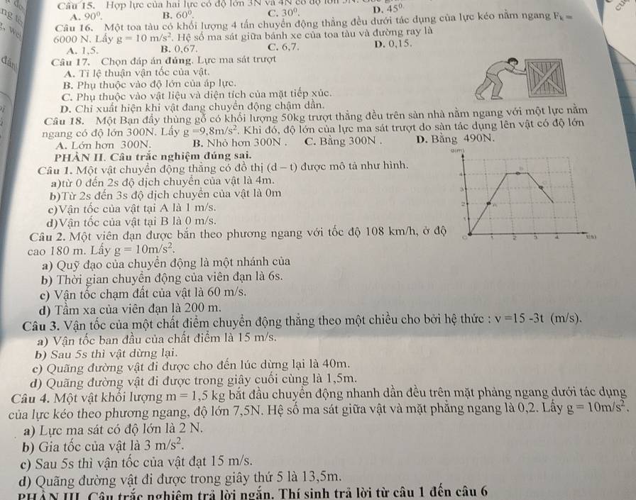 Cầu 15. Hợp lực của hai lực có độ lớn 3N và 4N có độ lới 3N. 45°
ngt
A. 90°. B. 60°. C. 30^0. D.
I
w 
Câu 16. Một toa tàu có khối lượng 4 tấn chuyển động thẳng đều dưới tác dụng của lực kéo nằm ngang F_k=
6000 N. Lấy g=10m/s^2 , I 10 s số ma sát giữa bánh xe của toa tàu và đường ray là
A. 1,5. B. 0,67. C. 6,7. D. 0,15.
đán Câu 17. Chọn đáp án đủng, Lực ma sát trượt
A. Tỉ lệ thuận vận tốc của vật.
B. Phụ thuộc vào độ lớn của áp lực.
C. Phụ thuộc vào vật liệu và diện tích của mặt tiếp xúc.
D. Chi xuất hiện khi vật đang chuyền động chậm dần.
Câu 18. Một Bạn đầy thùng gỗ có khổi lượng 50kg trượt thẳng đều trên sản nhà nằm ngang với một lực nằm
ngang có độ lớn 300N. Lầy g=9,8m/s^2 *. Khi đó, độ lớn của lực ma sát trượt do sản tác dụng lên vật có độ lớn
A. Lớn hơn 300N. B. Nhỏ hơn 300N . C. Bằng 300N . D. Bằng 490N.
PHÀN II. Câu trắc nghiệm đúng sai.
Câu 1. Một vật chuyền động thắng có đồ thị (d-t) được mô tả như hình.
a)từ 0 đến 2s độ dịch chuyển của vật là 4m.
b)Từ 2s đến 3s độ dịch chuyển của vật là 0m
c)Vận tốc của vật tại A là 1 m/s.
d)Vận tốc của vật tại B là 0 m/s.
Câu 2. Một viên đạn được bắn theo phương ngang với tốc độ 108 km/h, ở đ
cao 180 m. Lấy g=10m/s^2.
a) Quỹ đạo của chuyển động là một nhánh của
b) Thời gian chuyển động của viên đạn là 6s.
c) Vận tốc chạm đất của vật là 60 m/s.
d) Tầm xa của viên đạn là 200 m.
Câu 3. Vận tốc của một chất điểm chuyển động thắng theo một chiều cho bởi hệ thức : v=15-3t (m/s).
a) Vận tốc ban đầu của chất điểm là 15 m/s.
b) Sau 5s thì vật dừng lại.
c) Quãng đường vật đi được cho đến lúc dừng lại là 40m.
d) Quãng đường vật đi được trong giây cuối cùng là 1,5m.
Câu 4. Một vật khối lượng m=1,5kg bắt đầu chuyển động nhanh dần đều trên mặt phảng ngang dưới tác dụng
của lực kéo theo phương ngang, độ lớn 7,5N. Hệ số ma sát giữa vật và mặt phẳng ngang là 0,2. Lấy g=10m/s^2.
a) Lực ma sát có độ lớn là 2 N.
b) Gia tốc của vật là 3m/s^2.
c) Sau 5s thì vận tốc của vật đạt 15 m/s.
d) Quãng đường vật đi được trong giây thứ 5 là 13,5m.
PHẢN II Câu trắc nghiệm trả lời ngắn. Thí sinh trả lời từ câu 1 đến câu 6