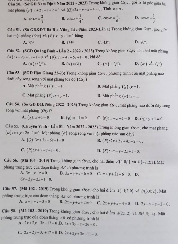 (Sở GD Nam Định Năm 2022 - 2023) Trong không gian Oxyz , gọi ữ là góc giữa hai
mặt phẳng (P):x+2y-z+2=0 và (Q):2x-y-z+4=0. Tính cosα.
A. cos alpha = 2/3 . B. cos alpha = 3/4 . C. cos alpha = 1/6 . D. cos alpha = 1/3 .
Câu 51. (Sở GD&ĐT Bà Rịa-Vũng Tàu-Năm 2023-Lần 1) Trong không gian Oxyz , góc giữa
hai mặt phắng (Oxz) và (P) :x-y+1=0 bằng
A. 60°. B. 135°. C. 45°. D. 90°.
Câu 52. (SGD Quảng Bình - Lần 2 - 2022 - 2023) Trong không gian Oxz cho hai mặt phẳng
(α): x-2y+3z+1=0 và (β): 2x-4y+6z+1=0 , khi đó:
A. (alpha )//(beta ). B. (alpha )equiv (beta ). C. (alpha )⊥ (beta ). D. (alpha ) cdot at(beta ).
Câu 53. (SGD Hậu Giang 22-23) Trong không gian Oxyz , phương trình của mặt phẳng nào
đưới đây song song với mặt phẳng tọa độ (Oxy)
A. Mặt phẳng (P): x=1. B. Mặt phẳng (Q): y=1.
C. Mặt phẳng (T): x+y=1. D. Mặt phẳng (R): z=1.
Câu 54. (Sở GD Đăk Nông 2022 - 2023) Trong không gian Oxyz, mặt phẳng nào dưới đây song
song với mặt phẳng (Oxy) ?
A. (alpha ):z+1=0. B. (varphi ):x+1=0. C. (beta ):x+z+1=0 、 D. (gamma ):y+1=0.
Câu 55. (Chuyên Vinh - Lần 01 - Năm 2 2022-2 023) Trong không gian Oxyz , cho mặt phẳng
(alpha ):x+y+2z-1=0. Mặt phẳng (α) song song với mặt phẳng nào sau đây?
A. (Q):3x+3y+6z-1=0. B. (P :2x+2y+4z-2=0.
C. (R):x+y-z-1=0. D. (S):-x-y-2z+1=0.
Câu 56. (Mã 104 - 2019) Trong không gian Oxyz, cho hai điểm A(4;0;1) và B(-2;2;3). Mặt
phẳng trung trực của đoạn thẳng AB có phương trình là
A. 3x-y-z=0. B. 3x+y+z-6=0. C. x+y+2z-6=0. D.
6x-2y-2z-1=0.
Câu 57. (Mã 102 - 2019) Trong không gian Oxyz , cho hai điểm A(-1;2;0) và B(3;0;2). Mặt
phẳng trung trực của đoạn thắng AB có phương trình là
A. x+y+z-3=0. B. 2x-y+z+2=0 C. 2x+y+z-4=0 D. 2x-y+z-2=0.
Câu 58. (Mã 103 - 2019) Trong không gian Oxyz , cho hai điểm A(2;1;2) và B(6;5;-4). Mặt
phẳng trung trực của đoạn thắng AB có phương trình là
A. 2x+2y-3z-17=0.B. 4x+3y-z-26=0.
C. 2x+2y-3z+17=0.D. 2x+2y+3z-11=0.