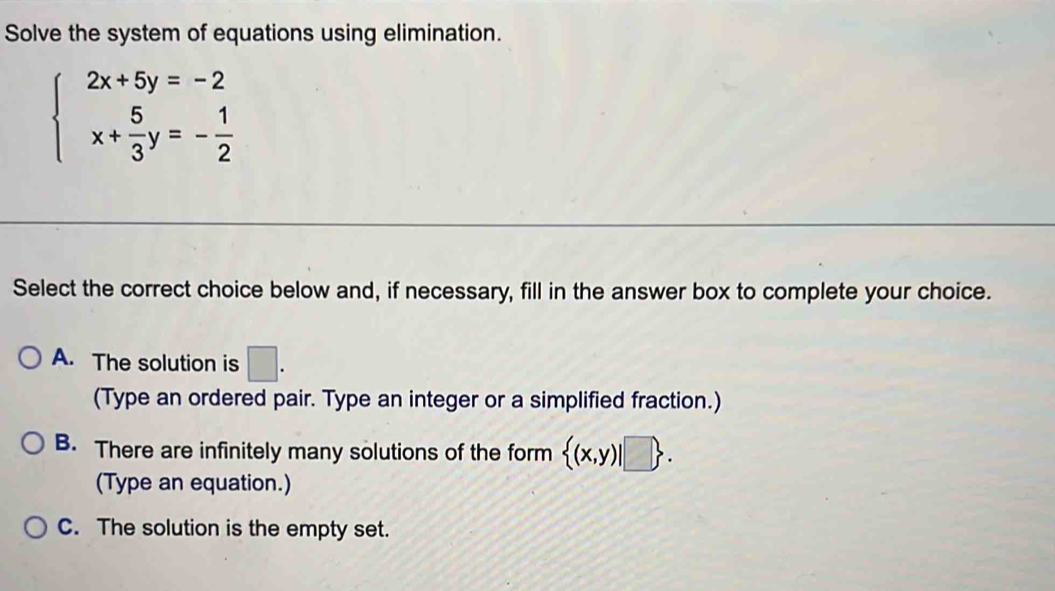 Solve the system of equations using elimination.
beginarrayl 2x+5y=-2 x+ 5/3 y=- 1/2 endarray.
Select the correct choice below and, if necessary, fill in the answer box to complete your choice.
A. The solution is □ . 
(Type an ordered pair. Type an integer or a simplified fraction.)
B. There are infinitely many solutions of the form  (x,y)|□ . 
(Type an equation.)
C. The solution is the empty set.