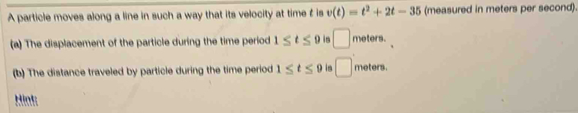 A particle moves along a line in such a way that its velocity at time t is v(t)=t^2+2t-35 (measured in meters per second). 
(a) The displacement of the particle during the time period 1≤ t≤ 9 is □ meters. 
(b) The distance traveled by particle during the time period 1≤ t≤ 9 in □ meters. 
Hint