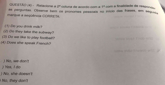 QUESTÃO (4) - Relacione a 2^a coluna de açordo com a 1^a com a finalidade de responder
as perguntas. Observe bem os pronomes pessoais no início das frases, em seguida
marque a seqüência CORRETA:
(1) Do you drink milk?
(2) Do they take the subway?
(3) Do we like to play football?
(4) Does she speak French?
) No, we don't
) Yes, I do
) No, she doesn't
No, they don't