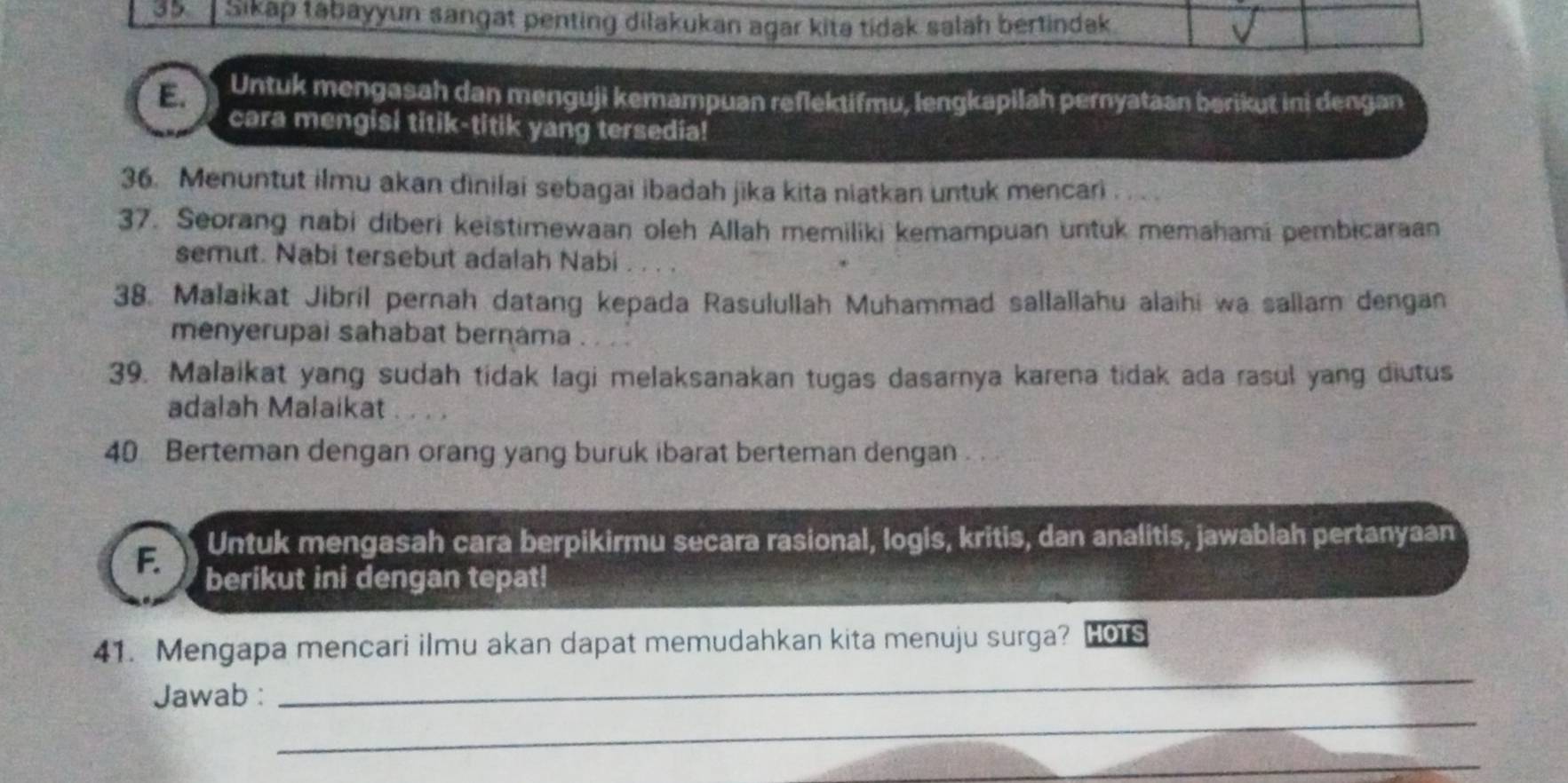 Sikáp tabayyun sangat penting dilakukan agar kita tidak salah bertindak 
E. Untuk mengasah dan menguji kemampuan reflektifmu, lengkapilah pernyataan berikut ini dengan 
cara mengisi titik-titik yang tersedia! 
36. Menuntut ilmu akan dinilai sebagai ibadah jika kita niatkan untuk mencari . . . 
37. Seorang nabi diberi keistimewaan oleh Allah memiliki kemampuan untuk memahami pembicaraan 
semut. Nabi tersebut adalah Nabi 
38. Malaikat Jibril pernah datang kepada Rasulullah Muhammad sallallahu alaihi wa sallam dengan 
menyerupai sahabat bernama . . . 
39. Malaikat yang sudah tidak lagi melaksanakan tugas dasarya karena tidak ada rasul yang diutus 
adalah Malaikat . , , , 
40 Berteman dengan orang yang buruk ibarat berteman dengan . . 
F. Untuk mengasah cara berpikirmu secara rasional, logis, kritis, dan analitis, jawablah pertanyaan 
berikut ini dengan tepat! 
_ 
41. Mengapa mencari ilmu akan dapat memudahkan kita menuju surga? HOTS 
_ 
Jawab : 
_