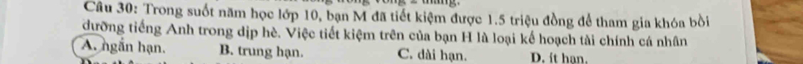 Trong suốt năm học lớp 10, bạn M đã tiết kiệm được 1.5 triệu đồng để tham gia khóa bồi
dưỡng tiếng Anh trong dịp hè. Việc tiết kiệm trên của bạn H là loại kế hoạch tài chính cá nhân
A. ngắn hạn. B. trung hạn. C. dài hạn. D. ít han.