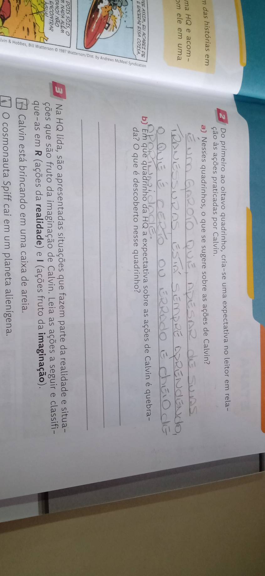 Do primeiro ao oitavo quadrinho, cria-se uma expectativa no leitor em rela- 
ção às ações praticadas por Calvin. 
m das histórias em 
a) Nesses quadrinhos, o que se sugere sobre as ações de Calvin? 
ma HQ e acom- 
_ 
ɔm ele em uma 
_ 
_ 
pre assim, eu acabei de b) Em que quadrinho da HQ a expectativa sobre as ações de Calvin é quebra- 
É encérar ésa coísa 
da? O que é descoberto nesse quadrinho? 
dois Sôis, o 
M NADA ALEM 
tano! não ve B Na HQ lida, são apresentadas situações que fazem parte da realidade e situa- 
ENCONTRAR 
ções que são fruto da imaginação de Calvin. Leia as ações a seguir e classifi- 
que-as em R (ações da realidade) e I (ações fruto da imaginação). 
Calvin está brincando em uma caixa de areia. 
O cosmonauta Spiff cai em um planeta alienígena.