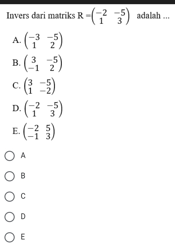 Invers dari matriks R=beginpmatrix -2&-5 1&3endpmatrix adalah ...
A. beginpmatrix -3&-5 1&2endpmatrix
B. beginpmatrix 3&-5 -1&2endpmatrix
C. beginpmatrix 3&-5 1&-2endpmatrix
D. beginpmatrix -2&-5 1&3endpmatrix
E. beginpmatrix -2&5 -1&3endpmatrix
A
B
C
D
E