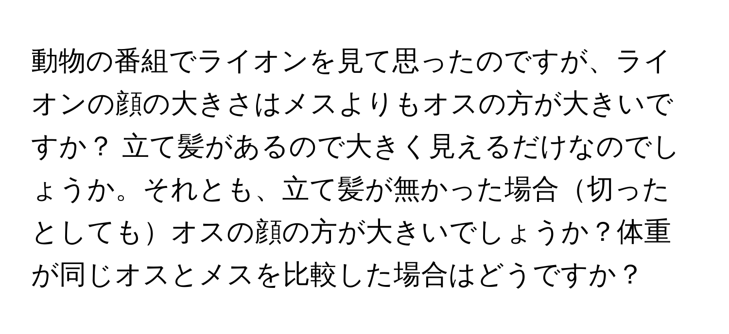 動物の番組でライオンを見て思ったのですが、ライオンの顔の大きさはメスよりもオスの方が大きいですか？ 立て髪があるので大きく見えるだけなのでしょうか。それとも、立て髪が無かった場合切ったとしてもオスの顔の方が大きいでしょうか？体重が同じオスとメスを比較した場合はどうですか？