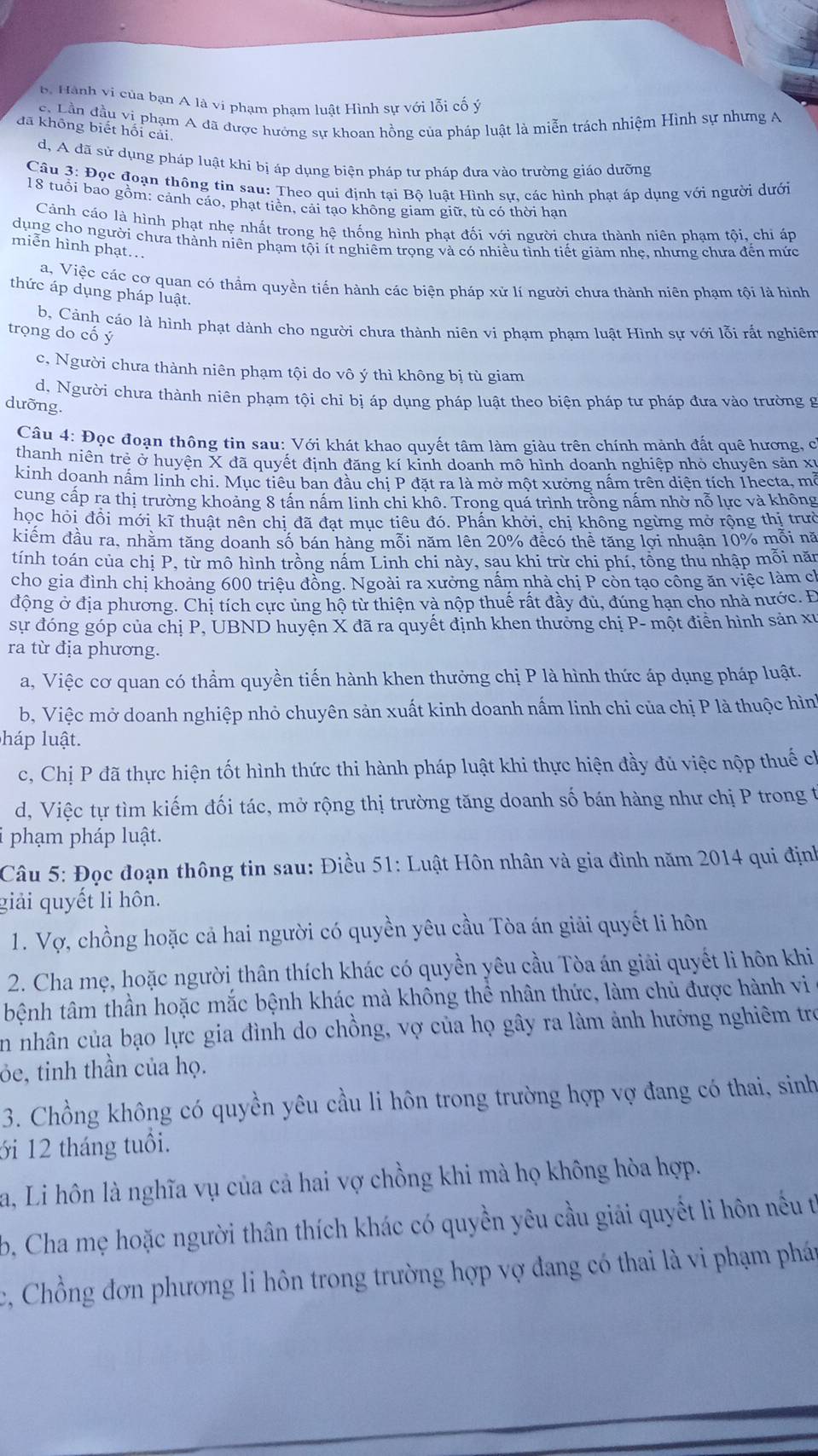 b. Hành vi của bạn A là vi phạm phạm luật Hình sự với lỗi cố ý
c. Lần đầu vị phạm A đã được hưởng sự khoan hồng của pháp luật là miễn trách nhiệm Hình sự nhưng A
đã không biết hối cải,
d, A đã sử dụng pháp luật khí bị áp dụng biện pháp tư pháp đưa vào trường giáo dưỡng
Câu 3: Đọc đoạn thông tin sau: Theo qui định tại Bộ luật Hình sự, các hình phạt áp dụng với người dưới
18 tuổi bao gồm: cảnh cáo, phạt tiền, cải tạo không giam giữ, tù có thời hạn
Cảnh cáo là hình phạt nhẹ nhất trong hệ thống hình phạt đối với người chưa thành niên phạm tội, chi áp
dụng cho người chưa thành niên phạm tội ít nghiêm trọng và có nhiều tình tiết giảm nhẹ, nhưng chưa đến mức
miễn hình phạt...
a, Việc các cơ quan có thầm quyền tiến hành các biện pháp xử lí người chưa thành niên phạm tội là hình
thức áp dụng pháp luật.
b, Cảnh cáo là hình phạt dành cho người chưa thành niên vi phạm phạm luật Hình sự với lỗi rất nghiên
trọng do cố ý
c, Người chưa thành niên phạm tội do vô ý thì không bị tù giam
d, Người chưa thành niên phạm tội chỉ bị áp dụng pháp luật theo biện pháp tư pháp đưa vào trường g
dưỡng.
Câu 4: Đọc đoạn thông tin sau: Với khát khao quyết tâm làm giàu trên chính mảnh đất quê hương, ở
thanh niên trẻ ở huyện X đã quyết định đăng kí kỉnh doanh mô hình doanh nghiệp nhỏ chuyên sản xỉ
kinh doanh nấm linh chi. Mục tiêu ban đầu chị P đặt ra là mở một xưởng nấm trên diện tích 1hecta, mở
cung cấp ra thị trường khoảng 8 tần nấm linh chi khô. Trong quá trình trồng nấm nhờ nỗ lực và không
học hỏi đồi mới kĩ thuật nên chị đã đạt mục tiêu đó. Phần khởi, chị không ngừng mở rộng thị trườ
kiểm đầu ra, nhằm tăng doanh số bán hàng mỗi năm lên 20% đềcó thể tăng lợi nhuận 10% mỗi nă
tính toán của chị P, từ mô hình trồng nấm Linh chi này, sau khi trừ chi phí, tổng thu nhập mỗi năn
cho gia đình chị khoảng 600 triệu đồng. Ngoài ra xưởng nấm nhà chị P còn tạo công ăn việc làm ch
động ở địa phương. Chị tích cực ủng hộ từ thiện và nộp thuế rất đầy đủ, đúng hạn cho nhà nước. Đ
sự đóng góp của chị P, UBND huyện X đã ra quyết định khen thưởng chị P- một điển hình sản xỉ
ra từ địa phương.
a, Việc cơ quan có thầm quyền tiến hành khen thưởng chị P là hình thức áp dụng pháp luật.
b, Việc mở doanh nghiệp nhỏ chuyên sản xuất kinh doanh nấm linh chi của chị P là thuộc hìn
háp luật.
c, Chị P đã thực hiện tốt hình thức thi hành pháp luật khi thực hiện đầy đủ việc nộp thuế ch
d, Việc tự tìm kiếm đối tác, mở rộng thị trường tăng doanh số bán hàng như chị P trong t
phạm pháp luật.
Câu 5: Đọc đoạn thông tin sau: Điều 51: Luật Hôn nhân và gia đình năm 2014 qui định
giải quyết li hôn.
1. Vợ, chồng hoặc cả hai người có quyền yêu cầu Tòa án giải quyết li hôn
2. Cha mẹ, hoặc người thân thích khác có quyền yêu cầu Tòa án giải quyết li hôn khi
bệnh tâm thần hoặc mắc bệnh khác mà không thể nhân thức, làm chủ được hành vi
En nhân của bạo lực gia đình do chồng, vợ của họ gây ra làm ảnh hưởng nghiêm trợ
ỏe, tinh thần của họ.
3. Chồng không có quyền yêu cầu li hôn trong trường hợp vợ đang có thai, sinh
ới 12 tháng tuổi.
a, Li hôn là nghĩa vụ của cả hai vợ chồng khi mà họ không hòa hợp.
b, Cha mẹ hoặc người thân thích khác có quyền yêu cầu giải quyết li hôn nếu t
c, Chồng đơn phương li hôn trong trường hợp vợ đang có thai là vi phạm phán