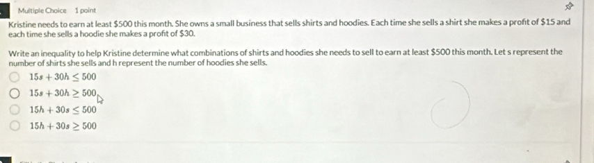 poins
Kristine needs to earn at least $500 this month. She owns a small business that sells shirts and hoodies. Each time she sells a shirt she makes a proft of $15 and
each time she sells a hoodie she makes a proft of $30.
Write an inequality to help Kristine determine what combinations of shirts and hoodies she needs to sell to earn at least $500 this month. Let s represent the
number of shirts she sells and h represent the number of hoodies she sells.
15s+30h≤ 500
15s+30h≥ 500
15h+30s≤ 500
15h+30s≥ 500