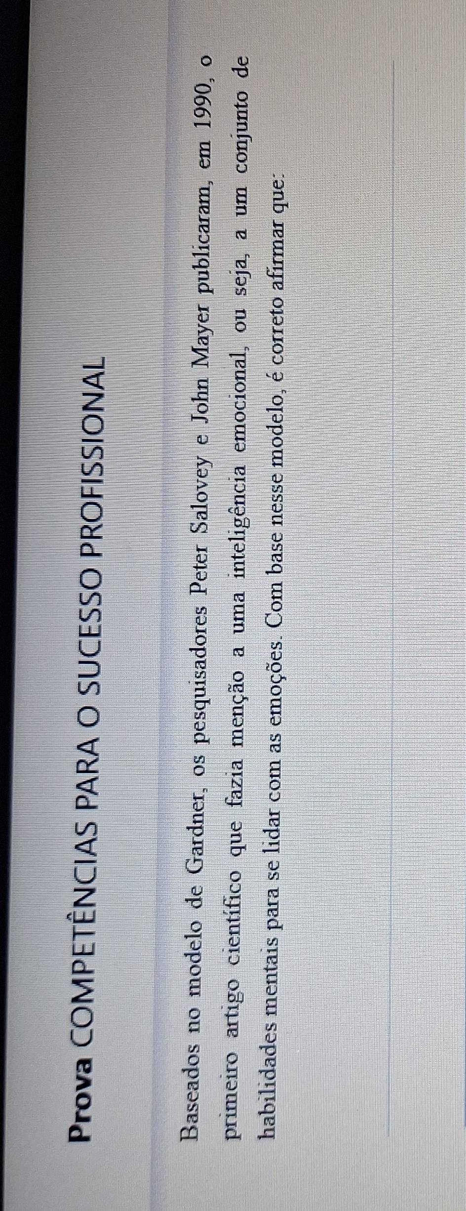 Prova COMPETÊNCIAS PARA O SUCESSO PROFISSIONAL 
Baseados no modelo de Gardner, os pesquisadores Peter Salovey e John Mayer publicaram, em 1990, o 
primeiro artigo científico que fazia menção a uma inteligência emocional, ou seja, a um conjunto de 
habilidades mentais para se lidar com as emoções. Com base nesse modelo, é correto afirmar que: