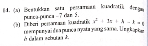 Bentukkan satu persamaan kuadratik dengan 
punca-punca −7 dan 5. 
(b) Diberi persamaan kuadratik x^2+3x+h-k=0
mempunyai dua punca nyata yang sama. Ungkapkan
h dalam sebutan k.